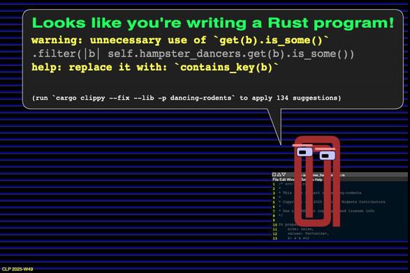 An animated anthropomorphized rusty paper clip says Looks like you're writing a Rust program! and gives tips to improve some Rust code: warning: unnecessary use of `get(b).is_some()` .filter(|b| self.hampster_dancers.get(b).is_some()) help: replace it with: `contains_key(b)` (run `cargo clippy --fix --lib -p dancing-rodents` to apply 134 suggestions)